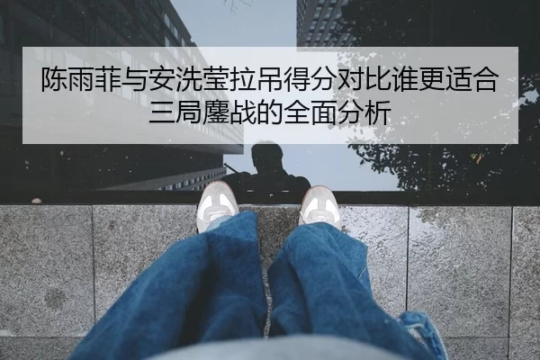 陈雨菲与安洗莹拉吊得分对比谁更适合三局鏖战的全面分析