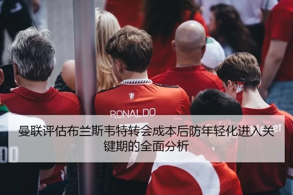 曼联评估布兰斯韦特转会成本后防年轻化进入关键期的全面分析