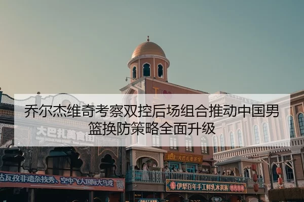 乔尔杰维奇考察双控后场组合推动中国男篮换防策略全面升级