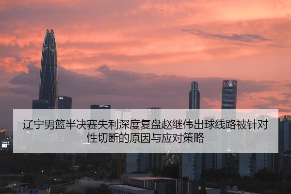 辽宁男篮半决赛失利深度复盘赵继伟出球线路被针对性切断的原因与应对策略