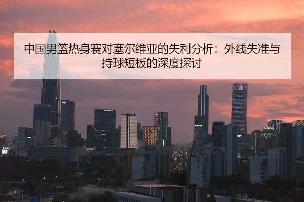 中国男篮热身赛对塞尔维亚的失利分析：外线失准与持球短板的深度探讨