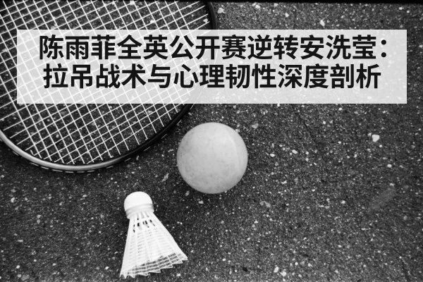 陈雨菲全英公开赛逆转安洗莹:拉吊战术与心理韧性深度剖析
